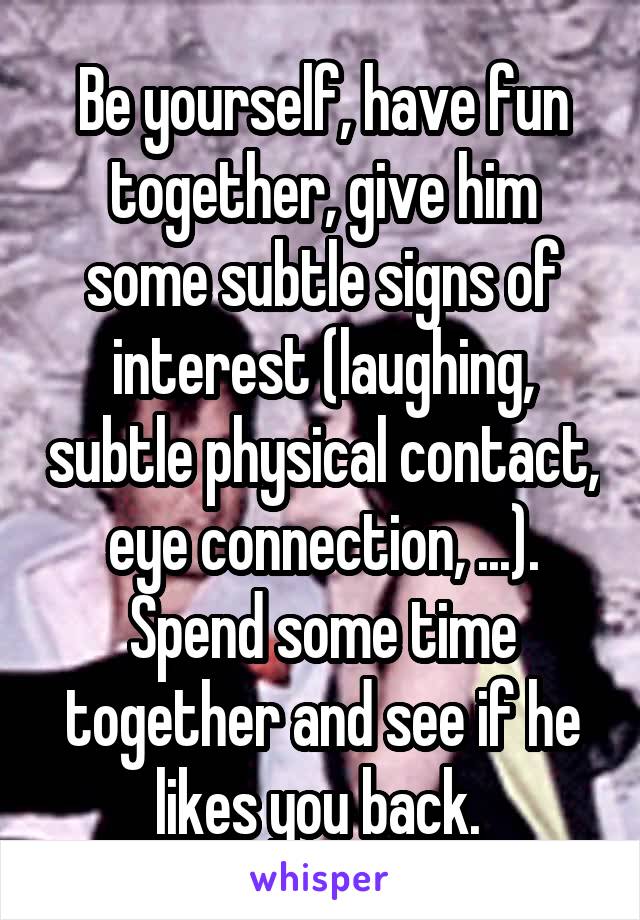 Be yourself, have fun together, give him some subtle signs of interest (laughing, subtle physical contact, eye connection, ...). Spend some time together and see if he likes you back. 