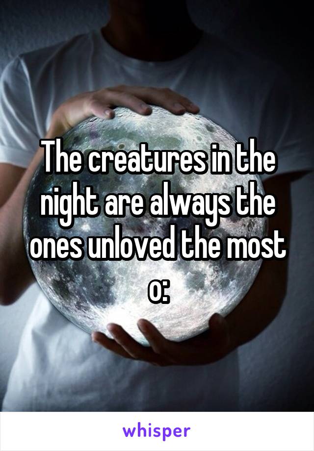 The creatures in the night are always the ones unloved the most o: