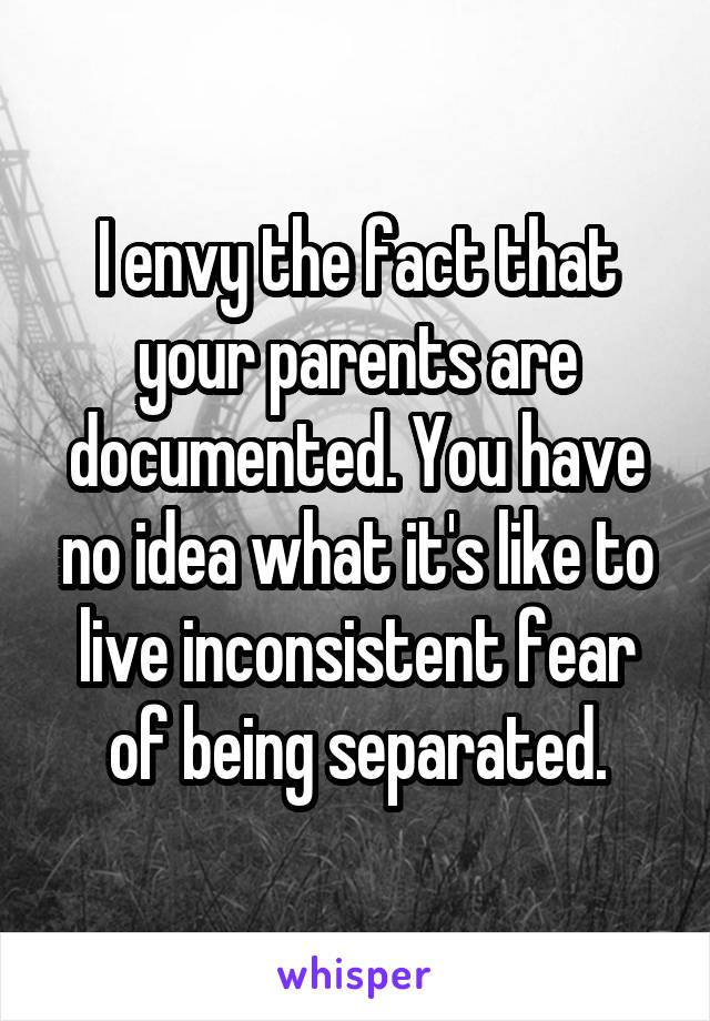 I envy the fact that your parents are documented. You have no idea what it's like to live inconsistent fear of being separated.