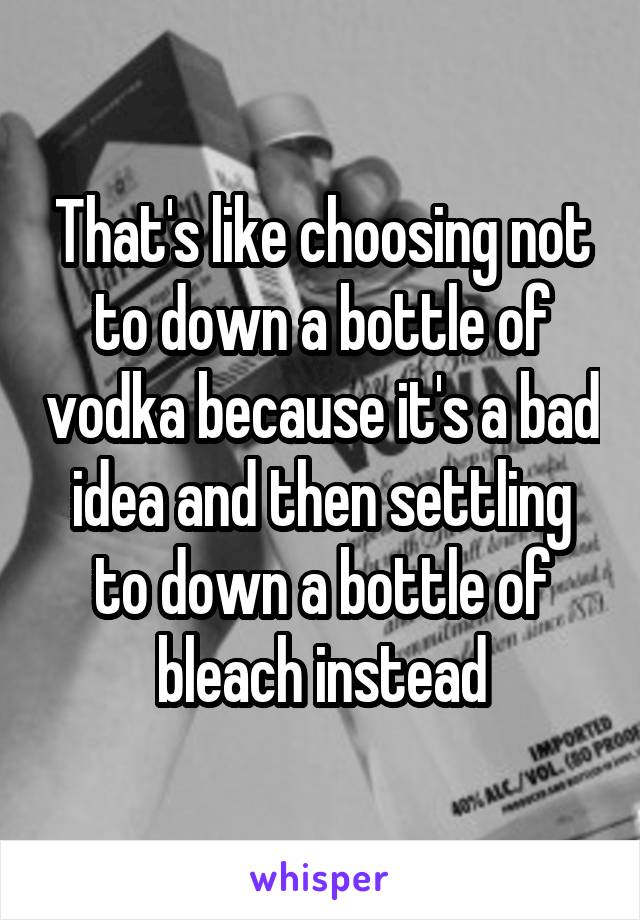 That's like choosing not to down a bottle of vodka because it's a bad idea and then settling to down a bottle of bleach instead