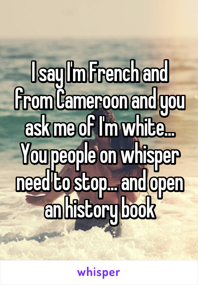 I say I'm French and from Cameroon and you ask me of I'm white...
You people on whisper need to stop... and open an history book