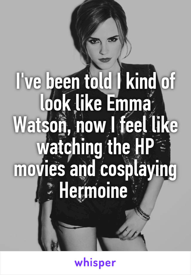 I've been told I kind of look like Emma Watson, now I feel like watching the HP movies and cosplaying Hermoine 