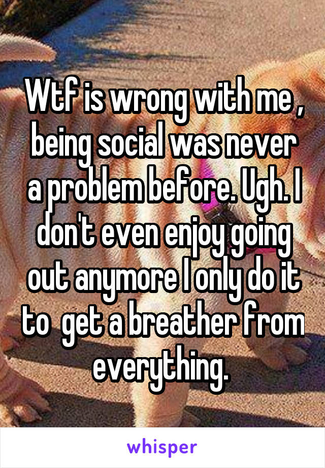 Wtf is wrong with me , being social was never a problem before. Ugh. I don't even enjoy going out anymore I only do it to  get a breather from everything. 