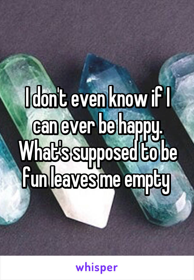 I don't even know if I can ever be happy. What's supposed to be fun leaves me empty 