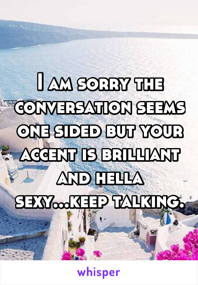 I am sorry the conversation seems one sided but your accent is brilliant and hella sexy...keep talking.