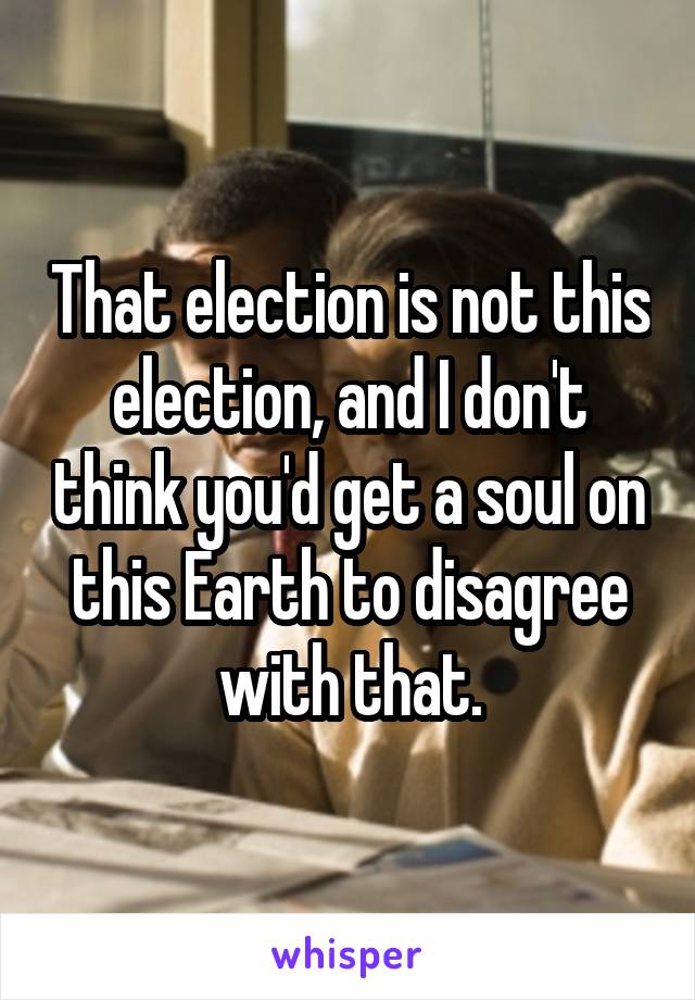 That election is not this election, and I don't think you'd get a soul on this Earth to disagree with that.