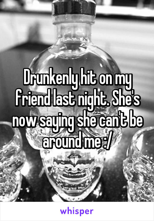 Drunkenly hit on my friend last night. She's now saying she can't be around me :/