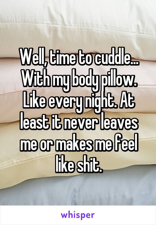 Well, time to cuddle... With my body pillow. Like every night. At least it never leaves me or makes me feel like shit.