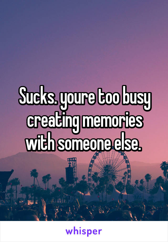 Sucks. youre too busy creating memories with someone else. 
