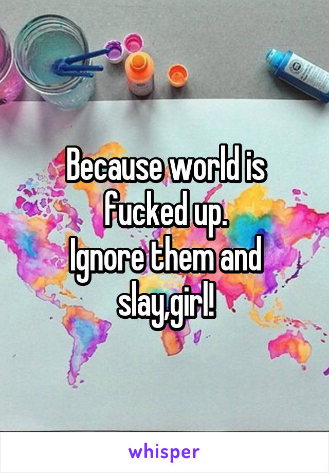 Because world is fucked up.
Ignore them and slay,girl!