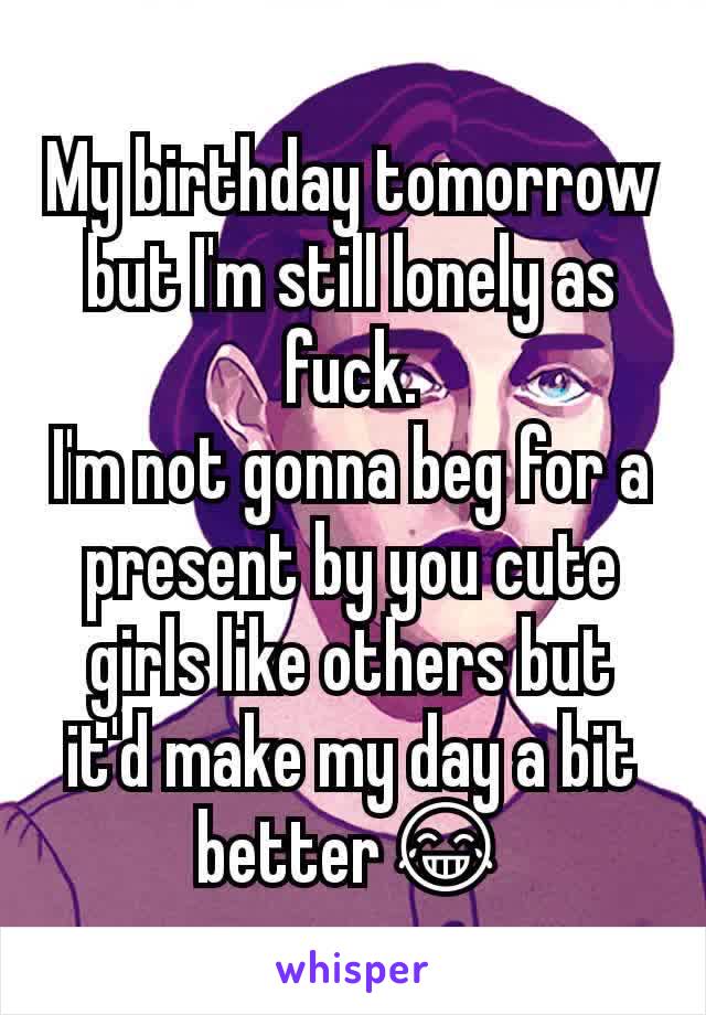My birthday tomorrow but I'm still lonely as fuck.
I'm not gonna beg for a present by you cute girls like others but it'd make my day a bit better😂