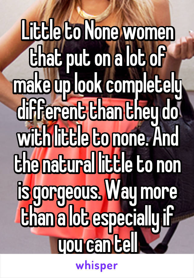 Little to None women that put on a lot of make up look completely different than they do with little to none. And the natural little to non is gorgeous. Way more than a lot especially if you can tell