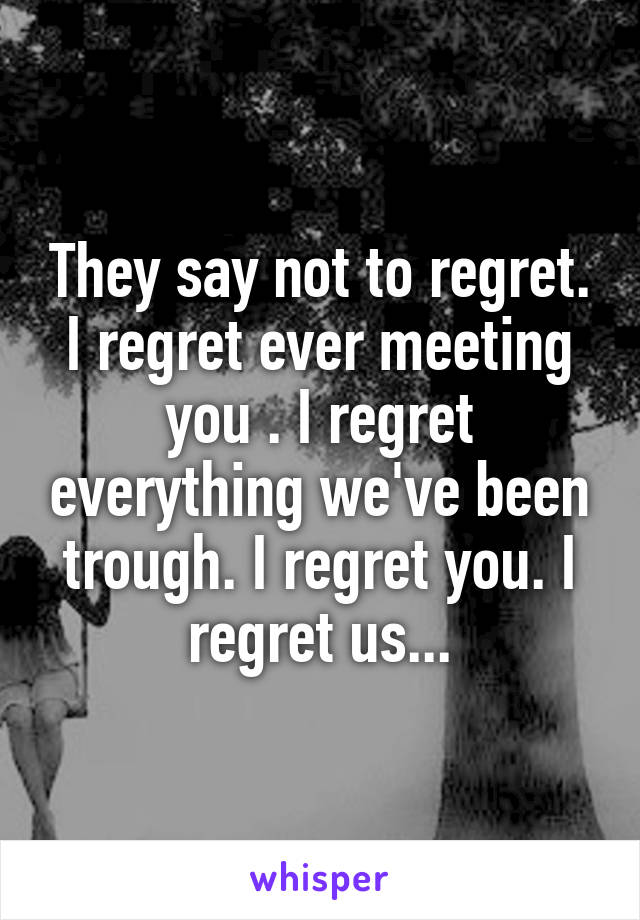 They say not to regret. I regret ever meeting you . I regret everything we've been trough. I regret you. I regret us...