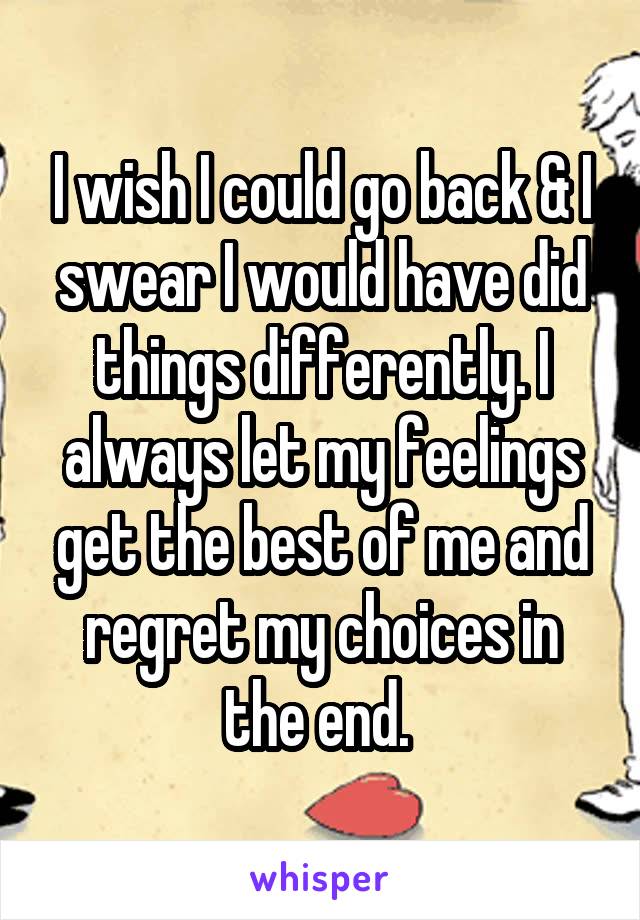 I wish I could go back & I swear I would have did things differently. I always let my feelings get the best of me and regret my choices in the end. 