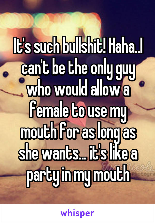 It's such bullshit! Haha..I can't be the only guy who would allow a female to use my mouth for as long as she wants... it's like a party in my mouth