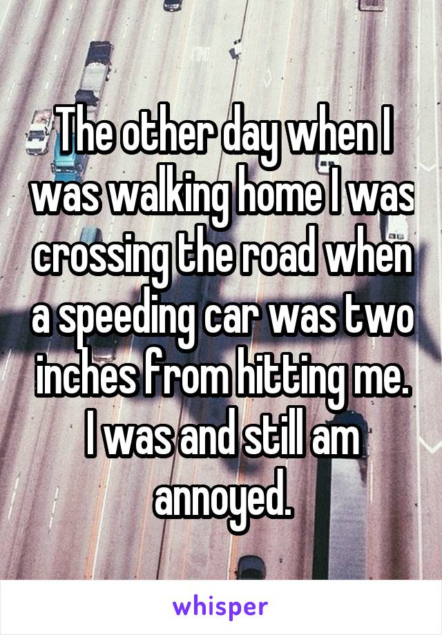 The other day when I was walking home I was crossing the road when a speeding car was two inches from hitting me. I was and still am annoyed.