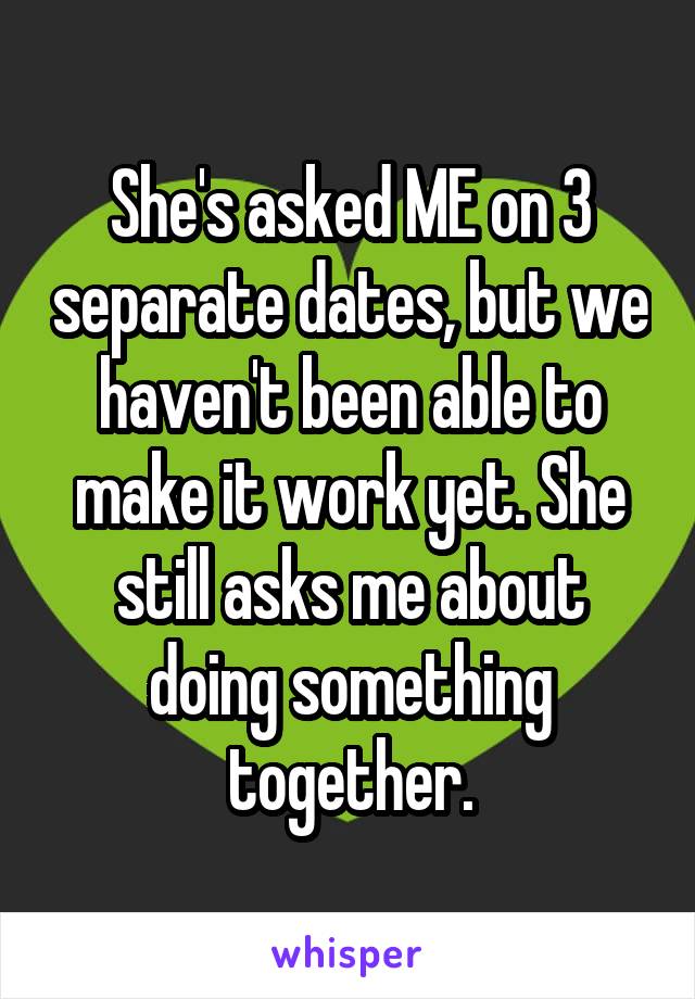 She's asked ME on 3 separate dates, but we haven't been able to make it work yet. She still asks me about doing something together.