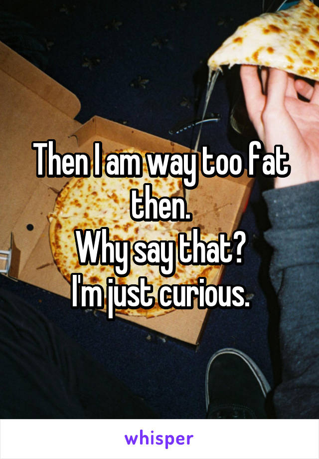 Then I am way too fat then.
Why say that?
I'm just curious.