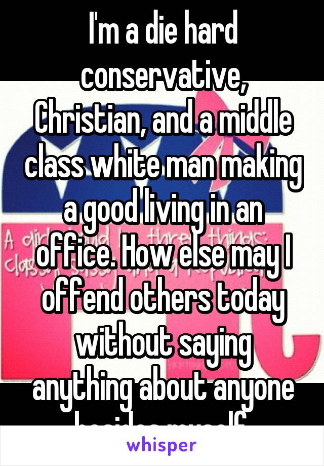 I'm a die hard conservative, Christian, and a middle class white man making a good living in an office. How else may I offend others today without saying anything about anyone besides myself.