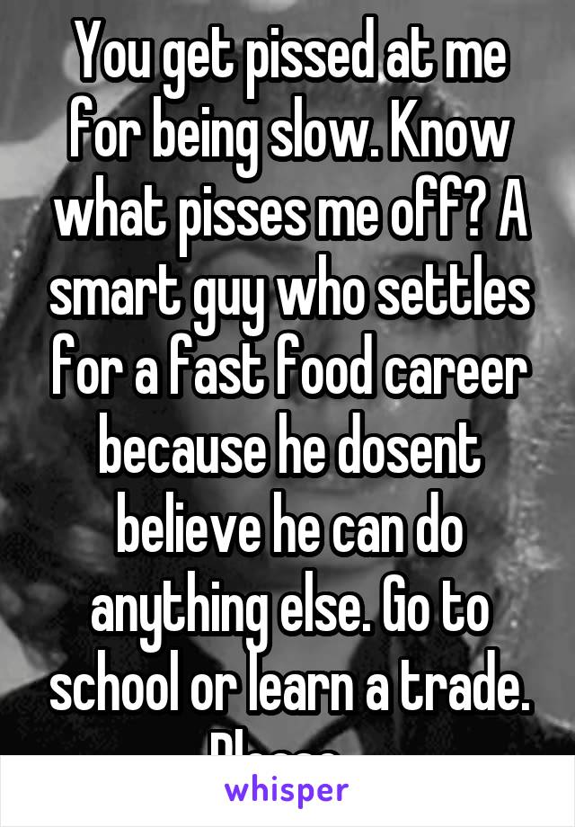 You get pissed at me for being slow. Know what pisses me off? A smart guy who settles for a fast food career because he dosent believe he can do anything else. Go to school or learn a trade. Please...