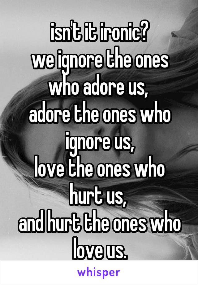 isn't it ironic?
we ignore the ones who adore us, 
adore the ones who ignore us,
love the ones who hurt us, 
and hurt the ones who love us.