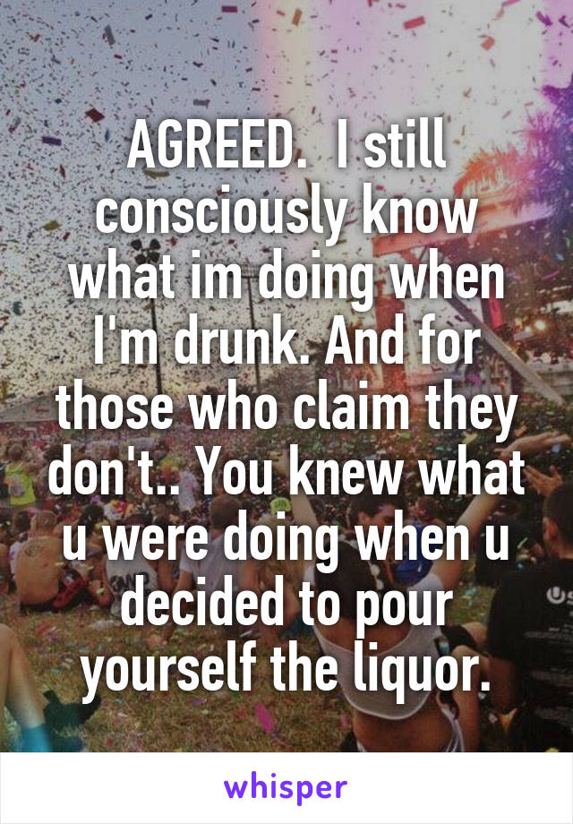 AGREED.  I still consciously know what im doing when I'm drunk. And for those who claim they don't.. You knew what u were doing when u decided to pour yourself the liquor.