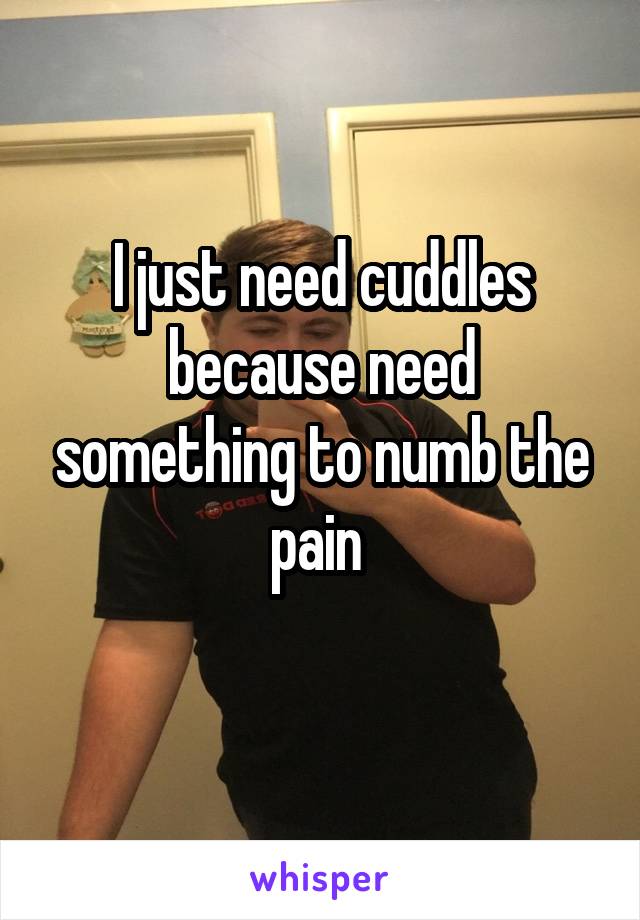 I just need cuddles because need something to numb the pain 
