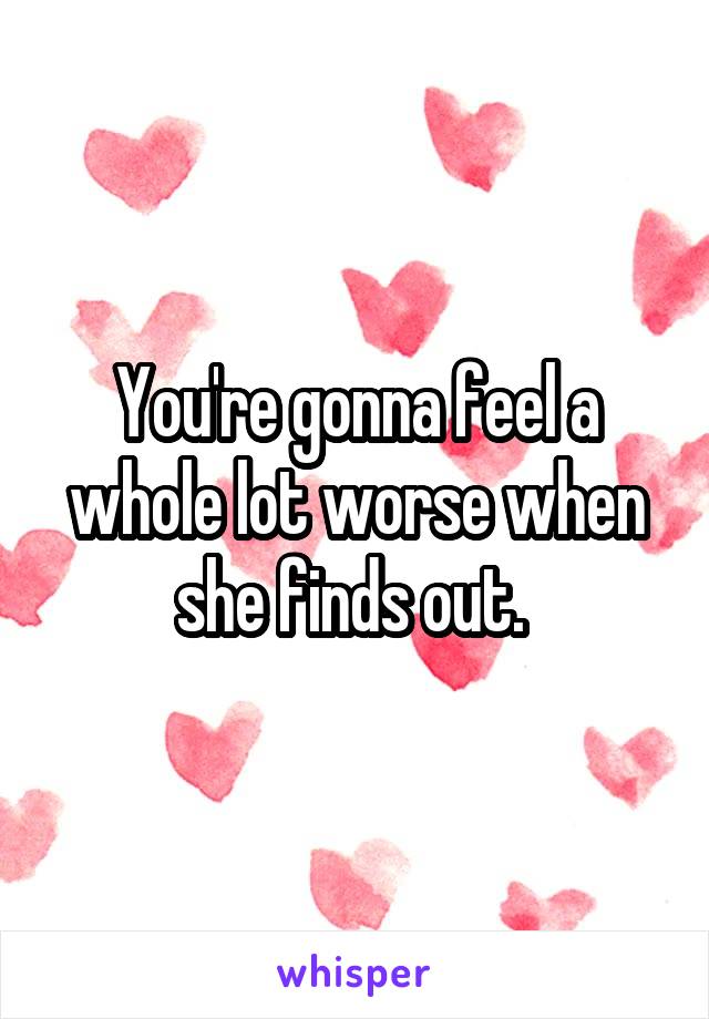 You're gonna feel a whole lot worse when she finds out. 