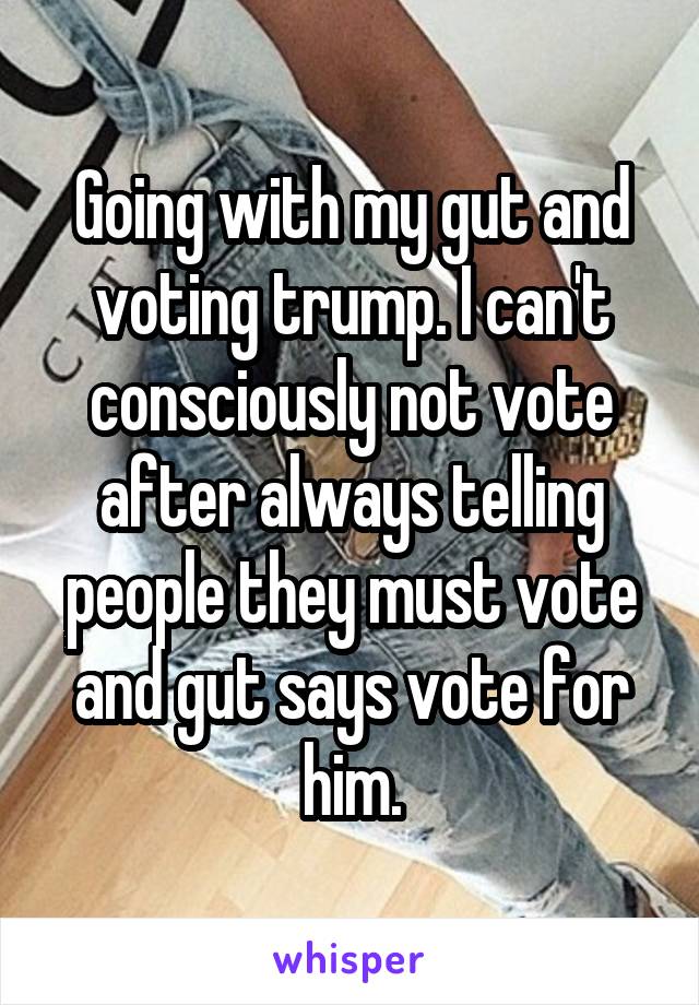 Going with my gut and voting trump. I can't consciously not vote after always telling people they must vote and gut says vote for him.