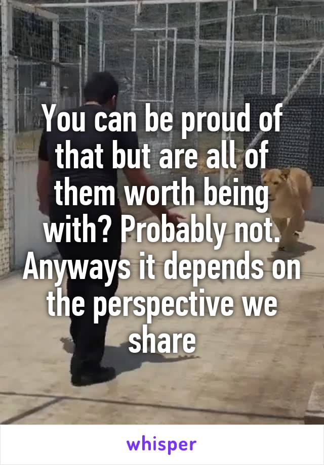 You can be proud of that but are all of them worth being with? Probably not. Anyways it depends on the perspective we share