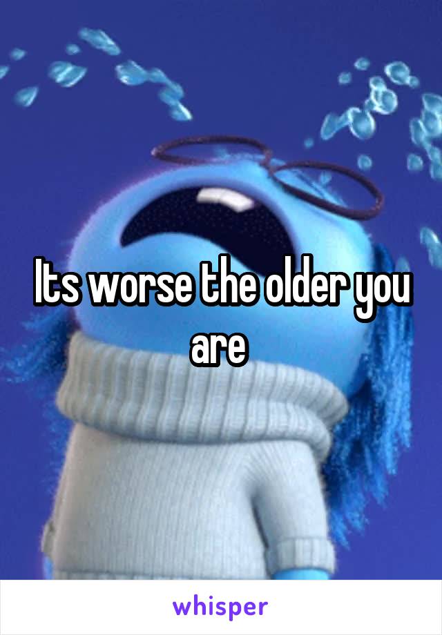 Its worse the older you are 