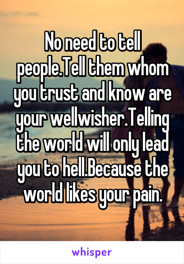 No need to tell people.Tell them whom you trust and know are your wellwisher.Telling the world will only lead you to hell.Because the world likes your pain.

