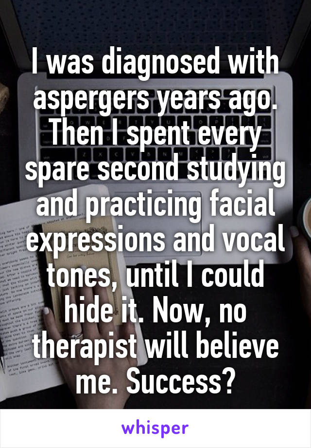I was diagnosed with aspergers years ago. Then I spent every spare second studying and practicing facial expressions and vocal tones, until I could hide it. Now, no therapist will believe me. Success?