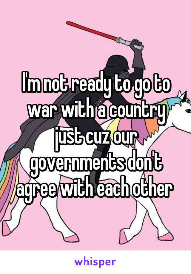 I'm not ready to go to war with a country just cuz our governments don't agree with each other 