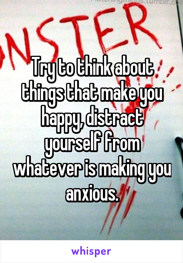 Try to think about things that make you happy, distract yourself from whatever is making you anxious.