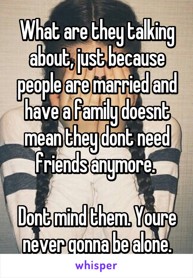 What are they talking about, just because people are married and have a family doesnt mean they dont need friends anymore. 

Dont mind them. Youre never gonna be alone.