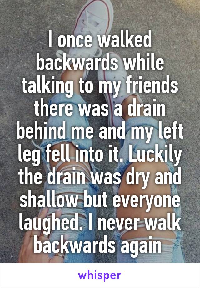 I once walked backwards while talking to my friends there was a drain behind me and my left leg fell into it. Luckily the drain was dry and shallow but everyone laughed. I never walk backwards again 