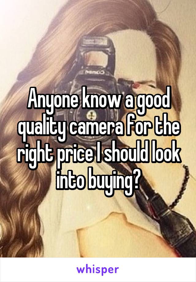 Anyone know a good quality camera for the right price I should look into buying?