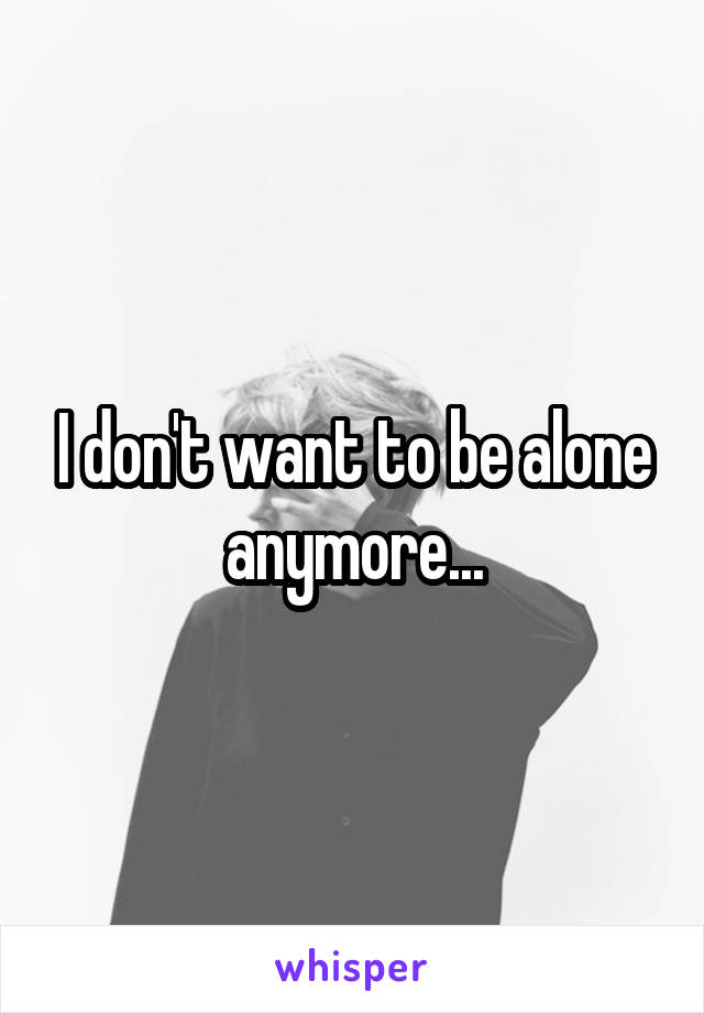 I don't want to be alone anymore...