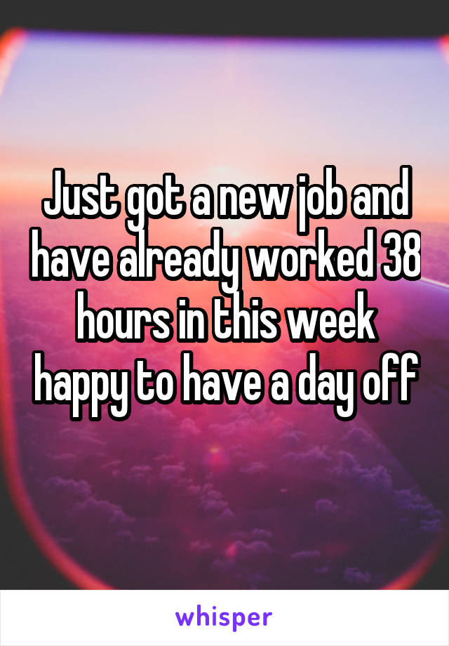 Just got a new job and have already worked 38 hours in this week happy to have a day off 