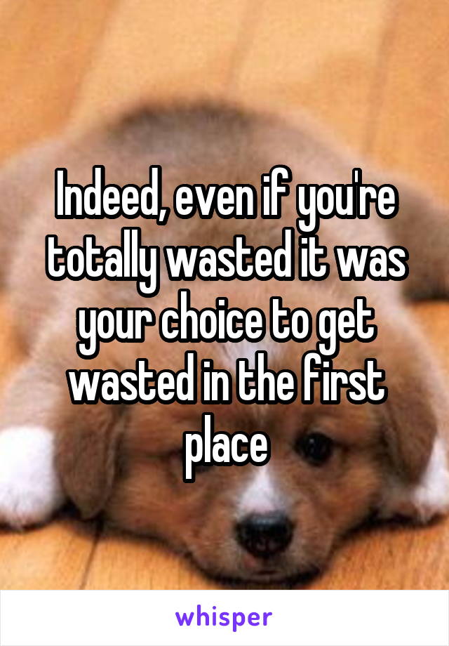 Indeed, even if you're totally wasted it was your choice to get wasted in the first place