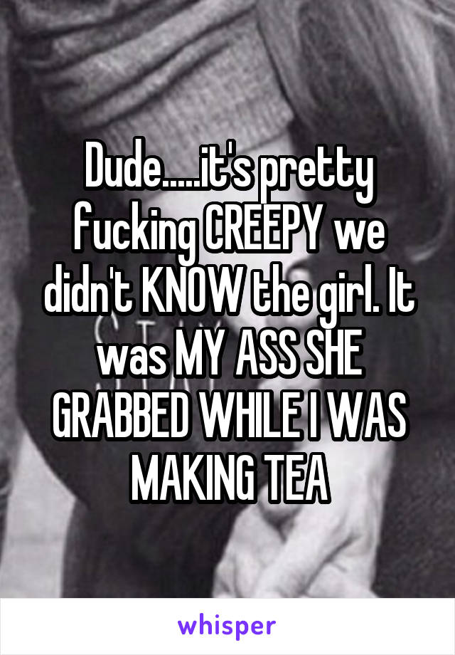 Dude.....it's pretty fucking CREEPY we didn't KNOW the girl. It was MY ASS SHE GRABBED WHILE I WAS MAKING TEA