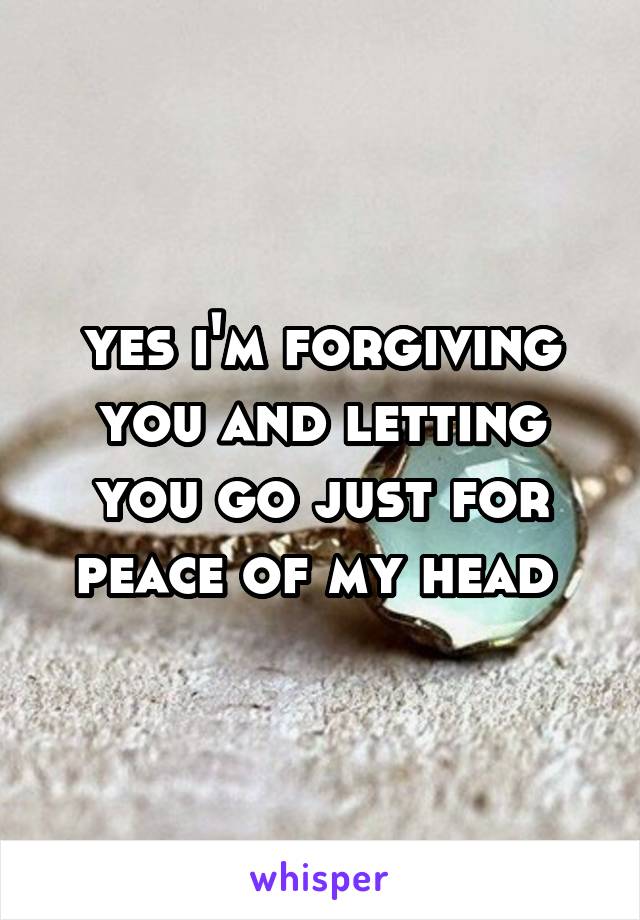 yes i'm forgiving you and letting you go just for peace of my head 