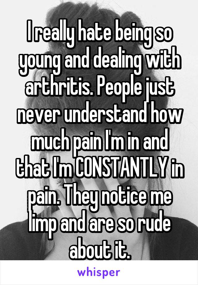 I really hate being so young and dealing with arthritis. People just never understand how much pain I'm in and that I'm CONSTANTLY in pain. They notice me limp and are so rude about it.