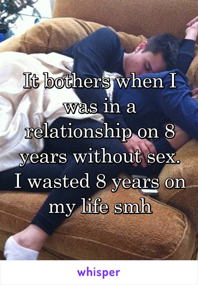 It bothers when I was in a relationship on 8 years without sex. I wasted 8 years on my life smh