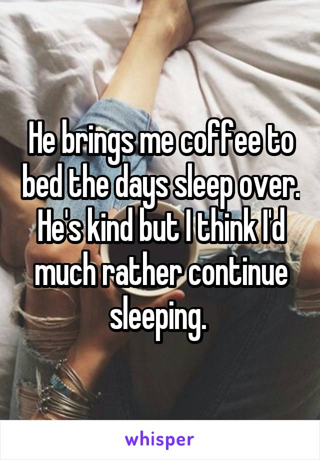 He brings me coffee to bed the days sleep over. He's kind but I think I'd much rather continue sleeping. 