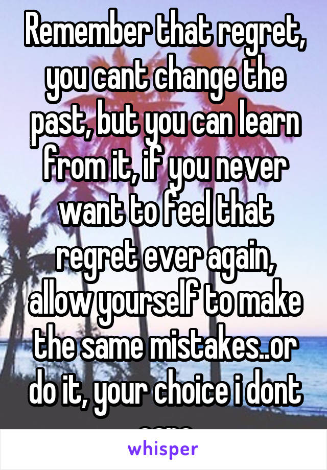 Remember that regret, you cant change the past, but you can learn from it, if you never want to feel that regret ever again, allow yourself to make the same mistakes..or do it, your choice i dont care
