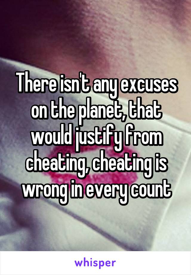 There isn't any excuses on the planet, that would justify from cheating, cheating is wrong in every count