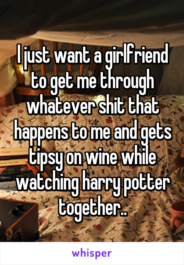 I just want a girlfriend to get me through whatever shit that happens to me and gets tipsy on wine while watching harry potter together..