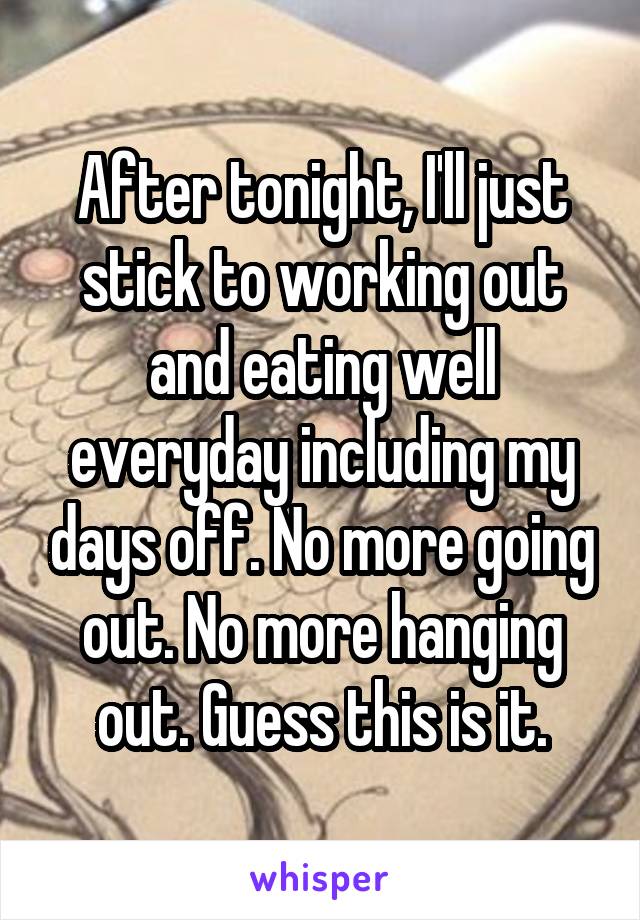 After tonight, I'll just stick to working out and eating well everyday including my days off. No more going out. No more hanging out. Guess this is it.